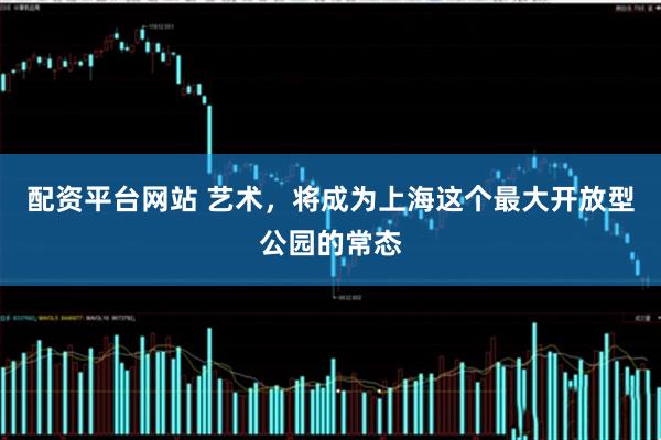 配资平台网站 艺术，将成为上海这个最大开放型公园的常态