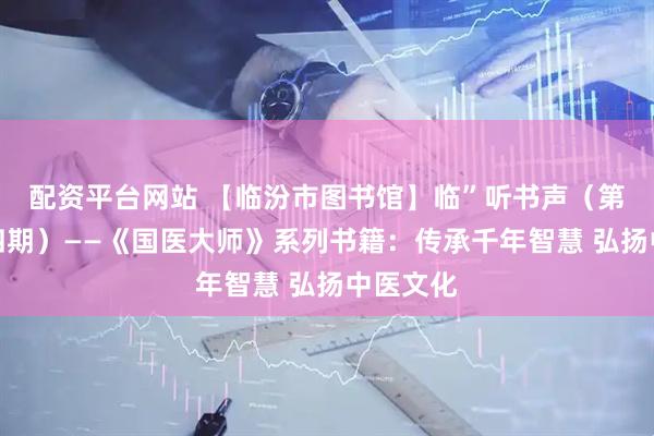 配资平台网站 【临汾市图书馆】临”听书声（第三百零四期）——《国医大师》系列书籍：传承千年智慧 弘扬中医文化