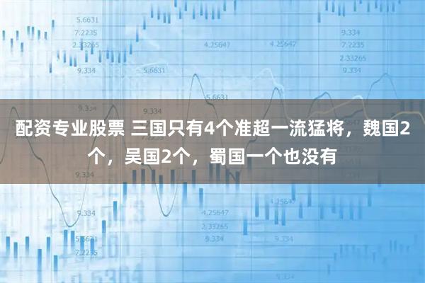 配资专业股票 三国只有4个准超一流猛将，魏国2个，吴国2个，蜀国一个也没有