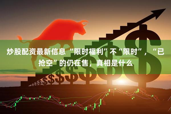 炒股配资最新信息 “限时福利”不“限时”，“已抢空”的仍在售，真相是什么