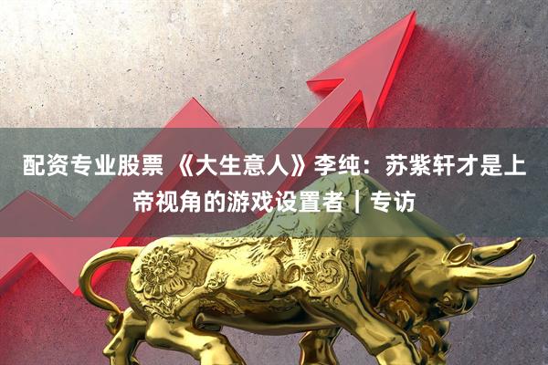 配资专业股票 《大生意人》李纯：苏紫轩才是上帝视角的游戏设置者｜专访